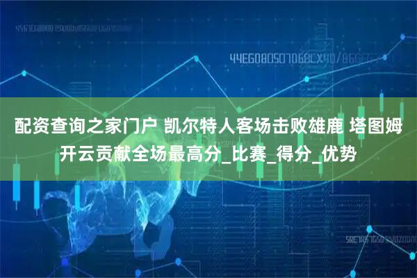 配资查询之家门户 凯尔特人客场击败雄鹿 塔图姆开云贡献全场最高分_比赛_得分_优势