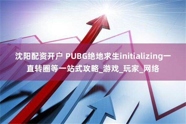沈阳配资开户 PUBG绝地求生initializing一直转圈等一站式攻略_游戏_玩家_网络