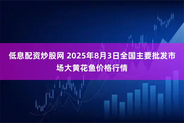 低息配资炒股网 2025年8月3日全国主要批发市场大黄花鱼价格行情