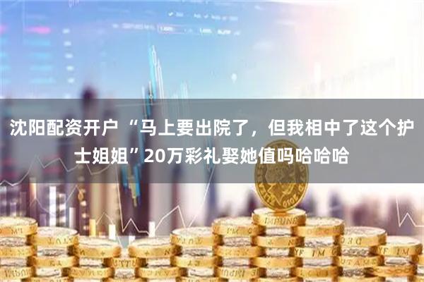 沈阳配资开户 “马上要出院了,但我相中了这个护士姐姐”20万彩礼娶她值吗哈哈哈