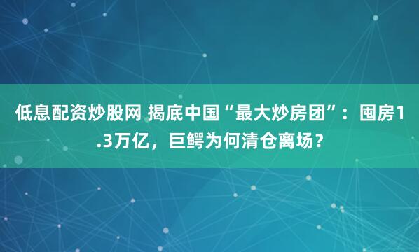 低息配资炒股网 揭底中国“最大炒房团”：囤房1.3万亿，巨鳄为何清仓离场？