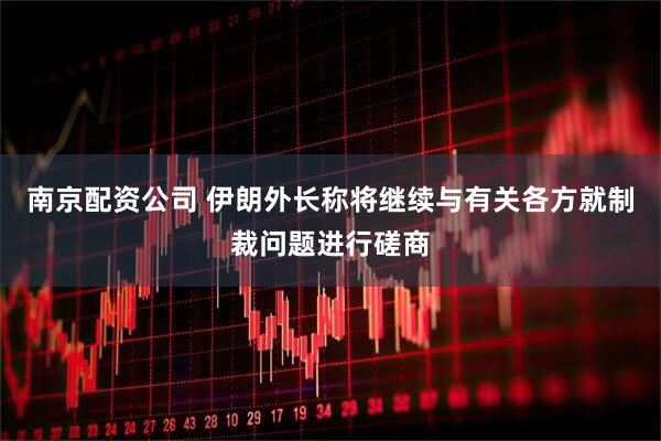 南京配资公司 伊朗外长称将继续与有关各方就制裁问题进行磋商