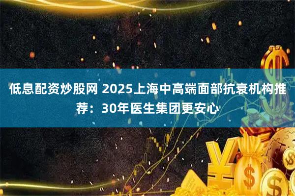 低息配资炒股网 2025上海中高端面部抗衰机构推荐：30年医生集团更安心