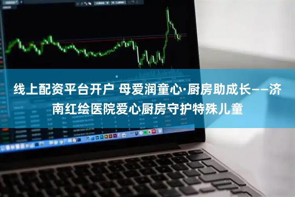 线上配资平台开户 母爱润童心·厨房助成长——济南红绘医院爱心厨房守护特殊儿童