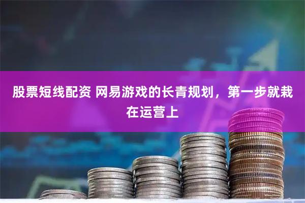 股票短线配资 网易游戏的长青规划,第一步就栽在运营上