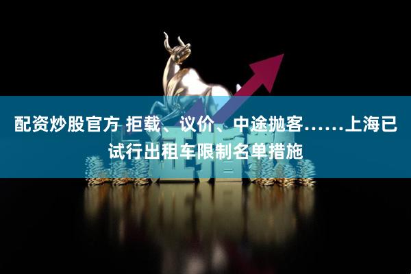 配资炒股官方 拒载、议价、中途抛客……上海已试行出租车限制名单措施